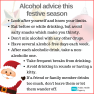 Graphic with a picture of Santa in the corner that says: Alcohol adivce this festive season: Look after yourself and know your limits. Eat before or while drinking, but avoid salty snacks which make you thirsty. Don't mix alcohol with any other drugs. Have several alcohol-free days each week. After each alcoholic drink, take a non-alcoholic one, like a soft drink or glass of water. Take frequent breaks from drinking. Avoid drinking in rounds or having a kitty. If a friend or family member drinks too much, d